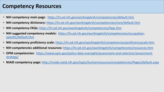 • NIH competency main page: https://hr.od.nih.gov/workingatnih/competencies/default.htm
• NIH competency dictionary: https://hr.od.nih.gov/workingatnih/competencies/core/default.htm
• NIH competency FAQs: https://hr.od.nih.gov/workingatnih/competencies/faqs.htm
• NIH suggested competency models: https://hr.od.nih.gov/workingatnih/competencies/occupation-
specific/default.htm
• NIH competency proficiency scale: https://hr.od.nih.gov/workingatnih/competencies/proficiencyscale.htm
• NIH competencies additional resources: https://hr.od.nih.gov/workingatnih/competencies/resources.htm
• OPM competencies: https://www.opm.gov/policy-data-oversight/assessment-and-selection/assessment-
strategy/
• NIAID competency page: http://inside.niaid.nih.gov/topic/humanresources/competencies/Pages/default.aspx
31
Competency Resources
 