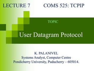 K. PALANIVEL
Systems Analyst, Computer Centre
Pondicherry University, Puducherry – 605014.
LECTURE 7 COMS 525: TCPIP
TOPIC
User Datagram Protocol
 