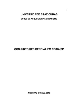 1

    UNIVERSIDADE BRAZ CUBAS
    CURSO DE ARQUITETURA E URBANISMO




CONJUNTO RESIDENCIAL EM COTIA/SP




          MOGI DAS CRUZES, 2013
 