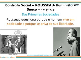 Contrato Social – ROUSSEAU- Iluminista –
Sueco – 1712-1778
Das Primeiras Sociedades
Rousseau questiona porque o homem vive em
sociedade e porque se priva de sua liberdade.
www.hernandoadvogado.blogspot.com
1
 