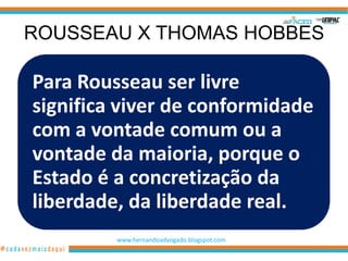 ROUSSEAU X THOMAS HOBBES

Para Rousseau ser livre
significa viver de conformidade
com a vontade comum ou a
vontade da maioria, porque o
Estado é a concretização da
liberdade, da liberdade real.
         www.hernandoadvogado.blogspot.com
                                             104
 