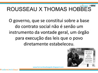 ROUSSEAU X THOMAS HOBBES

O governo, que se constitui sobre a base
   do contrato social não é senão um
instrumento da vontade geral, um órgão
   para execução das leis que o povo
       diretamente estabeleceu.



           www.hernandoadvogado.blogspot.com
                                               106
 