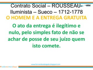 Contrato Social – ROUSSEAU-
 Iluminista – Sueco – 1712-1778
O HOMEM E A ENTREGA GRATUITA
  O ato da entrega é ilegítimo e
 nulo, pelo simples fato de não se
achar de posse de seu juízo quem
           isto comete.


          www.hernandoadvogado.blogspot.com
                                              11
 