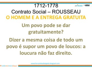 1712-1778
  Contrato Social – ROUSSEAU
O HOMEM E A ENTREGA GRATUITA
       Um povo pode se dar
          gratuitamente?
 Dizer a mesma coisa de todo um
povo é supor um povo de loucos: a
     loucura não faz direito.
          www.hernandoadvogado.blogspot.com
                                              12
 