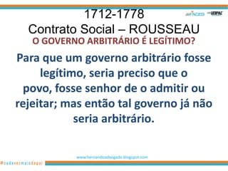 1712-1778
  Contrato Social – ROUSSEAU
   O GOVERNO ARBITRÁRIO É LEGÍTIMO?
Para que um governo arbitrário fosse
     legítimo, seria preciso que o
  povo, fosse senhor de o admitir ou
rejeitar; mas então tal governo já não
            seria arbitrário.

           www.hernandoadvogado.blogspot.com
                                               13
 