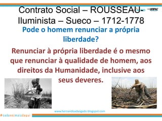 Contrato Social – ROUSSEAU-
  Iluminista – Sueco – 1712-1778
   Pode o homem renunciar a própria
                liberdade?
Renunciar à própria liberdade é o mesmo
que renunciar à qualidade de homem, aos
  direitos da Humanidade, inclusive aos
               seus deveres.


            www.hernandoadvogado.blogspot.com
                                                14
 