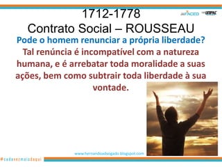 1712-1778
  Contrato Social – ROUSSEAU
Pode o homem renunciar a própria liberdade?
  Tal renúncia é incompatível com a natureza
humana, e é arrebatar toda moralidade a suas
ações, bem como subtrair toda liberdade à sua
                    vontade.




             www.hernandoadvogado.blogspot.com
                                                 16
 