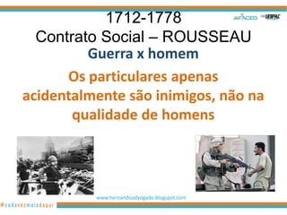 1712-1778
  Contrato Social – ROUSSEAU
         Guerra x homem
      Os particulares apenas
acidentalmente são inimigos, não na
       qualidade de homens




          www.hernandoadvogado.blogspot.com
                                              18
 