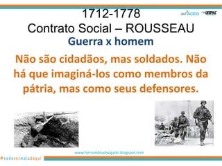 1712-1778
  Contrato Social – ROUSSEAU
          Guerra x homem
Não são cidadãos, mas soldados. Não
há que imaginá-los como membros da
 pátria, mas como seus defensores.




          www.hernandoadvogado.blogspot.com
                                              19
 