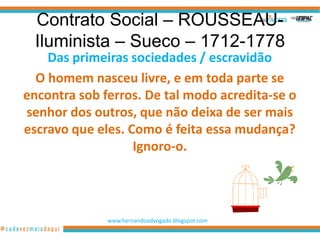 Contrato Social – ROUSSEAU-
 Iluminista – Sueco – 1712-1778
    Das primeiras sociedades / escravidão
  O homem nasceu livre, e em toda parte se
encontra sob ferros. De tal modo acredita-se o
senhor dos outros, que não deixa de ser mais
escravo que eles. Como é feita essa mudança?
                   Ignoro-o.




              www.hernandoadvogado.blogspot.com
                                                  2
 