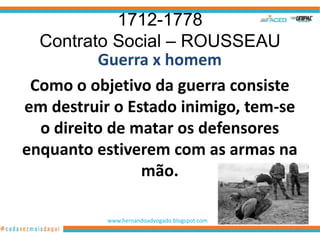 1712-1778
  Contrato Social – ROUSSEAU
          Guerra x homem
 Como o objetivo da guerra consiste
em destruir o Estado inimigo, tem-se
  o direito de matar os defensores
enquanto estiverem com as armas na
                mão.

           www.hernandoadvogado.blogspot.com
                                               21
 