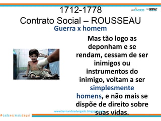 1712-1778
Contrato Social – ROUSSEAU
       Guerra x homem
                            Mas tão logo as
                             deponham e se
                    rendam, cessam de ser
                                 inimigos ou
                           instrumentos do
                       inimigo, voltam a ser
                              simplesmente
                     homens, e não mais se
                    dispõe de direito sobre
                                  suas vidas.
       www.hernandoadvogado.blogspot.com
                                                22
 