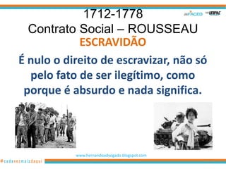 1712-1778
  Contrato Social – ROUSSEAU
            ESCRAVIDÃO
É nulo o direito de escravizar, não só
  pelo fato de ser ilegítimo, como
 porque é absurdo e nada significa.




           www.hernandoadvogado.blogspot.com
                                               23
 