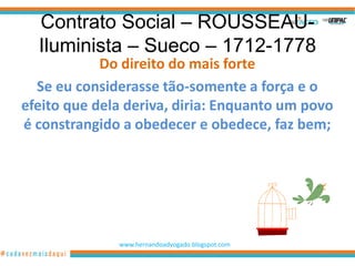 Contrato Social – ROUSSEAU-
  Iluminista – Sueco – 1712-1778
            Do direito do mais forte
  Se eu considerasse tão-somente a força e o
efeito que dela deriva, diria: Enquanto um povo
é constrangido a obedecer e obedece, faz bem;




              www.hernandoadvogado.blogspot.com
                                                  3
 