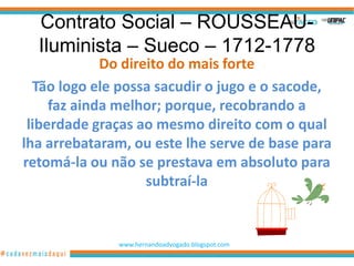 Contrato Social – ROUSSEAU-
  Iluminista – Sueco – 1712-1778
             Do direito do mais forte
  Tão logo ele possa sacudir o jugo e o sacode,
     faz ainda melhor; porque, recobrando a
 liberdade graças ao mesmo direito com o qual
lha arrebataram, ou este lhe serve de base para
retomá-la ou não se prestava em absoluto para
                    subtraí-la


              www.hernandoadvogado.blogspot.com
                                                  4
 