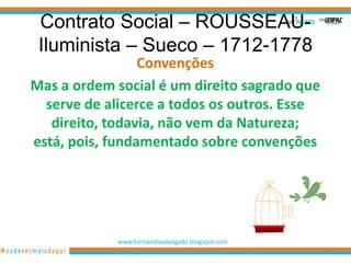 Contrato Social – ROUSSEAU-
 Iluminista – Sueco – 1712-1778
                 Convenções
Mas a ordem social é um direito sagrado que
  serve de alicerce a todos os outros. Esse
   direito, todavia, não vem da Natureza;
está, pois, fundamentado sobre convenções




            www.hernandoadvogado.blogspot.com
                                                5
 