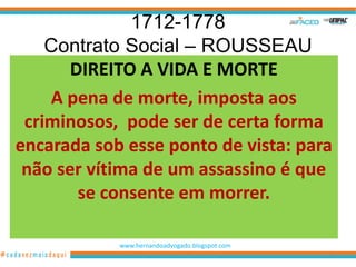 1712-1778
    Contrato Social – ROUSSEAU
       DIREITO A VIDA E MORTE
    A pena de morte, imposta aos
 criminosos, pode ser de certa forma
encarada sob esse ponto de vista: para
 não ser vítima de um assassino é que
        se consente em morrer.

            www.hernandoadvogado.blogspot.com
                                                50
 