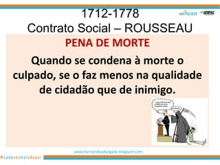 1712-1778
   Contrato Social – ROUSSEAU
          PENA DE MORTE
    Quando se condena à morte o
culpado, se o faz menos na qualidade
     de cidadão que de inimigo.



           www.hernandoadvogado.blogspot.com
                                               55
 