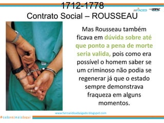 1712-1778
Contrato Social – ROUSSEAU
                      Mas Rousseau também
                   ficava em dúvida sobre até
                   que ponto a pena de morte
                   seria valida, pois como era
                   possível o homem saber se
                   um criminoso não podia se
                    regenerar já que o estado
                       sempre demonstrava
                        fraqueza em alguns
                            momentos.
      www.hernandoadvogado.blogspot.com
                                             58
 