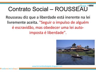 Contrato Social – ROUSSEAU
Rousseau diz que a liberdade está inerente na lei
 livremente aceita. "Seguir o impulso de alguém
     é escravidão, mas obedecer uma lei auto-
               imposta é liberdade".




               www.hernandoadvogado.blogspot.com
                                                   62
 