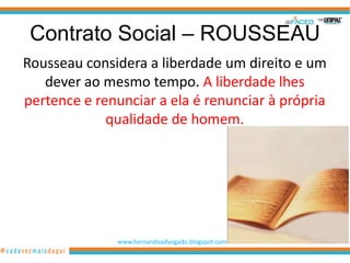 Contrato Social – ROUSSEAU
Rousseau considera a liberdade um direito e um
   dever ao mesmo tempo. A liberdade lhes
pertence e renunciar a ela é renunciar à própria
             qualidade de homem.




              www.hernandoadvogado.blogspot.com
                                                  63
 