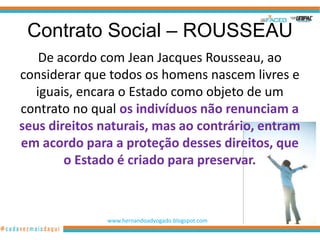 Contrato Social – ROUSSEAU
    De acordo com Jean Jacques Rousseau, ao
considerar que todos os homens nascem livres e
   iguais, encara o Estado como objeto de um
contrato no qual os indivíduos não renunciam a
seus direitos naturais, mas ao contrário, entram
em acordo para a proteção desses direitos, que
        o Estado é criado para preservar.



               www.hernandoadvogado.blogspot.com
                                                   64
 