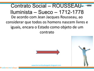 Contrato Social – ROUSSEAU-
  Iluminista – Sueco – 1712-1778
   De acordo com Jean Jacques Rousseau, ao
considerar que todos os homens nascem livres e
  iguais, encara o Estado como objeto de um
                    contrato




              www.hernandoadvogado.blogspot.com
                                                  65
 