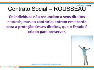 Contrato Social – ROUSSEAU
 Os indivíduos não renunciam a seus direitos
naturais, mas ao contrário, entram em acordo
para a proteção desses direitos, que o Estado é
            criado para preservar.




              www.hernandoadvogado.blogspot.com
                                                  66
 
