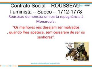 Contrato Social – ROUSSEAU-
 Iluminista – Sueco – 1712-1778
 Rousseau demonstra um certa repugnância à
                 Monarquia:
    “Os melhores reis desejam ser malvados
, quando lhes apetece, sem cessarem de ser os
                  senhores”.




             www.hernandoadvogado.blogspot.com
                                                 69
 