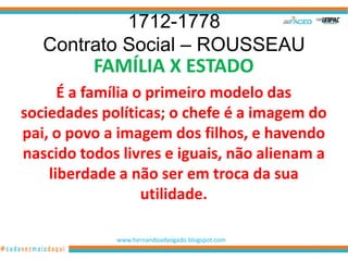 1712-1778
   Contrato Social – ROUSSEAU
          FAMÍLIA X ESTADO
      É a família o primeiro modelo das
sociedades políticas; o chefe é a imagem do
pai, o povo a imagem dos filhos, e havendo
nascido todos livres e iguais, não alienam a
    liberdade a não ser em troca da sua
                   utilidade.

             www.hernandoadvogado.blogspot.com
                                                 7
 