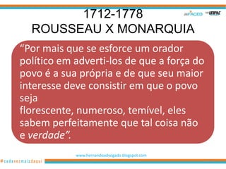 1712-1778
  ROUSSEAU X MONARQUIA
“Por mais que se esforce um orador
político em adverti-los de que a força do
povo é a sua própria e de que seu maior
interesse deve consistir em que o povo
seja
florescente, numeroso, temível, eles
sabem perfeitamente que tal coisa não
e verdade”.
            www.hernandoadvogado.blogspot.com
                                                70
 