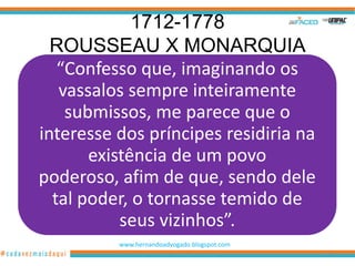 1712-1778
  ROUSSEAU X MONARQUIA
   “Confesso que, imaginando os
   vassalos sempre inteiramente
    submissos, me parece que o
interesse dos príncipes residiria na
       existência de um povo
poderoso, afim de que, sendo dele
  tal poder, o tornasse temido de
           seus vizinhos”.
          www.hernandoadvogado.blogspot.com
                                              72
 