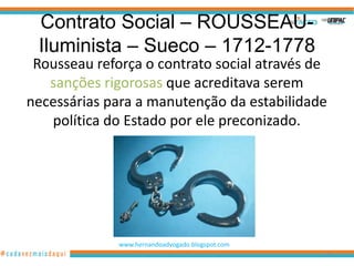 Contrato Social – ROUSSEAU-
 Iluminista – Sueco – 1712-1778
 Rousseau reforça o contrato social através de
   sanções rigorosas que acreditava serem
necessárias para a manutenção da estabilidade
   política do Estado por ele preconizado.




              www.hernandoadvogado.blogspot.com
                                                  88
 