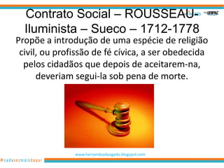 Contrato Social – ROUSSEAU-
  Iluminista – Sueco – 1712-1778
Propõe a introdução de uma espécie de religião
 civil, ou profissão de fé cívica, a ser obedecida
  pelos cidadãos que depois de aceitarem-na,
      deveriam segui-la sob pena de morte.




               www.hernandoadvogado.blogspot.com
                                                   89
 
