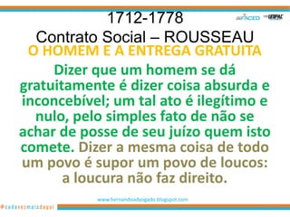 1712-1778
  Contrato Social – ROUSSEAU
 O HOMEM E A ENTREGA GRATUITA
     Dizer que um homem se dá
gratuitamente é dizer coisa absurda e
inconcebível; um tal ato é ilegítimo e
  nulo, pelo simples fato de não se
achar de posse de seu juízo quem isto
comete. Dizer a mesma coisa de todo
um povo é supor um povo de loucos:
       a loucura não faz direito.
           www.hernandoadvogado.blogspot.com
                                               9
 