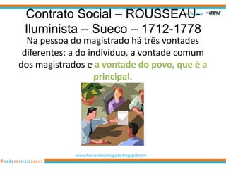 Contrato Social – ROUSSEAU-
 Iluminista – Sueco – 1712-1778
  Na pessoa do magistrado há três vontades
 diferentes: a do indivíduo, a vontade comum
dos magistrados e a vontade do povo, que é a
                    principal.




             www.hernandoadvogado.blogspot.com
                                                 91
 