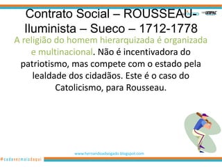 Contrato Social – ROUSSEAU-
  Iluminista – Sueco – 1712-1778
A religião do homem hierarquizada é organizada
    e multinacional. Não é incentivadora do
 patriotismo, mas compete com o estado pela
     lealdade dos cidadãos. Este é o caso do
           Catolicismo, para Rousseau.




              www.hernandoadvogado.blogspot.com
                                                  93
 