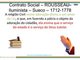 Contrato Social – ROUSSEAU-
  Iluminista – Sueco – 1712-1778
A religião Civil reúne adoração divina a um amor
 da Lei, e que, em fazendo a pátria o objeto da
 adoração do cidadão, ela ensina que o serviço
      do estado é o serviço do Deus tutelar.




               www.hernandoadvogado.blogspot.com
                                                   95
 