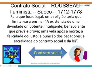 Contrato Social – ROUSSEAU-
 Iluminista – Sueco – 1712-1778
  Para que fosse legal, uma religião teria que
    limitar-se a ensinar "A existência de uma
divindade onipotente, inteligente, benevolente
 que prevê e provê; uma vida após a morte; a
felicidade do justo; a punição dos pecadores; a
      sacralidade do contrato social e da lei“.

                 Contrato social

              www.hernandoadvogado.blogspot.com
                                                  97
 