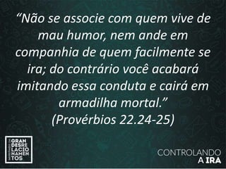 “Não se associe com quem vive de
mau humor, nem ande em
companhia de quem facilmente se
ira; do contrário você acabará
imitando essa conduta e cairá em
armadilha mortal.”
(Provérbios 22.24-25)
 