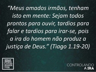 “Meus amados irmãos, tenham
isto em mente: Sejam todos
prontos para ouvir, tardios para
falar e tardios para irar-se, pois
a ira do homem não produz a
justiça de Deus.” (Tiago 1.19-20)
 
