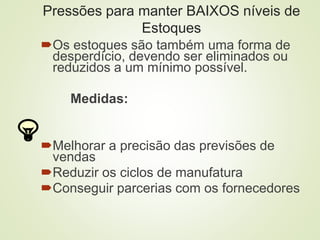 Pressões para manter BAIXOS níveis de
Estoques
Os estoques são também uma forma de
desperdício, devendo ser eliminados ou
reduzidos a um mínimo possível.
Medidas:
Melhorar a precisão das previsões de
vendas
Reduzir os ciclos de manufatura
Conseguir parcerias com os fornecedores
 