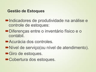 Gestão de Estoques
Indicadores de produtividade na análise e
controle de estoques:
Diferenças entre o inventário físico e o
contábil.
Acurácia dos controles.
Nível de serviço(ou nível de atendimento).
Giro de estoques.
Cobertura dos estoques.
 