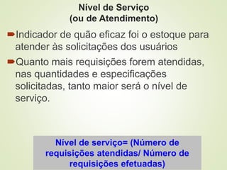 Nível de Serviço
(ou de Atendimento)
Indicador de quão eficaz foi o estoque para
atender às solicitações dos usuários
Quanto mais requisições forem atendidas,
nas quantidades e especificações
solicitadas, tanto maior será o nível de
serviço.
Nível de serviço= (Número de
requisições atendidas/ Número de
requisições efetuadas)
 