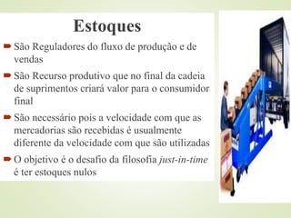 Estoques
São Reguladores do fluxo de produção e de
vendas
São Recurso produtivo que no final da cadeia
de suprimentos criará valor para o consumidor
final
São necessário pois a velocidade com que as
mercadorias são recebidas é usualmente
diferente da velocidade com que são utilizadas
O objetivo é o desafio da filosofia just-in-time
é ter estoques nulos
 