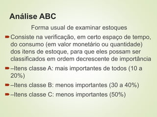 Análise ABC
Forma usual de examinar estoques
Consiste na verificação, em certo espaço de tempo,
do consumo (em valor monetário ou quantidade)
dos itens de estoque, para que eles possam ser
classificados em ordem decrescente de importância
–Itens classe A: mais importantes de todos (10 a
20%)
–Itens classe B: menos importantes (30 a 40%)
–Itens classe C: menos importantes (50%)
 