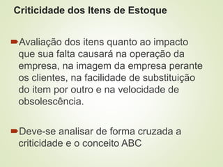 Criticidade dos Itens de Estoque
Avaliação dos itens quanto ao impacto
que sua falta causará na operação da
empresa, na imagem da empresa perante
os clientes, na facilidade de substituição
do item por outro e na velocidade de
obsolescência.
Deve-se analisar de forma cruzada a
criticidade e o conceito ABC
 