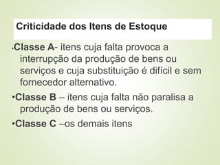 Criticidade dos Itens de Estoque
•Classe A- itens cuja falta provoca a
interrupção da produção de bens ou
serviços e cuja substituição é difícil e sem
fornecedor alternativo.
•Classe B – itens cuja falta não paralisa a
produção de bens ou serviços.
•Classe C –os demais itens
 
