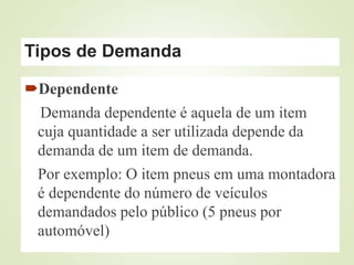 Tipos de Demanda
Dependente
Demanda dependente é aquela de um item
cuja quantidade a ser utilizada depende da
demanda de um item de demanda.
Por exemplo: O item pneus em uma montadora
é dependente do número de veículos
demandados pelo público (5 pneus por
automóvel)
 