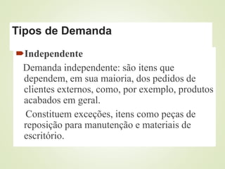 Tipos de Demanda
Independente
Demanda independente: são itens que
dependem, em sua maioria, dos pedidos de
clientes externos, como, por exemplo, produtos
acabados em geral.
Constituem exceções, itens como peças de
reposição para manutenção e materiais de
escritório.
 